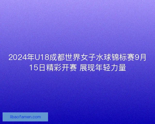 2024年U18成都世界女子水球锦标赛9月15日精彩开赛 展现年轻力量