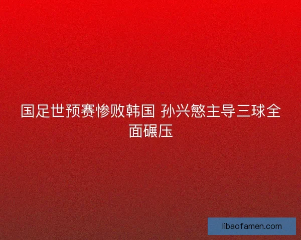 国足世预赛惨败韩国 孙兴慜主导三球全面碾压