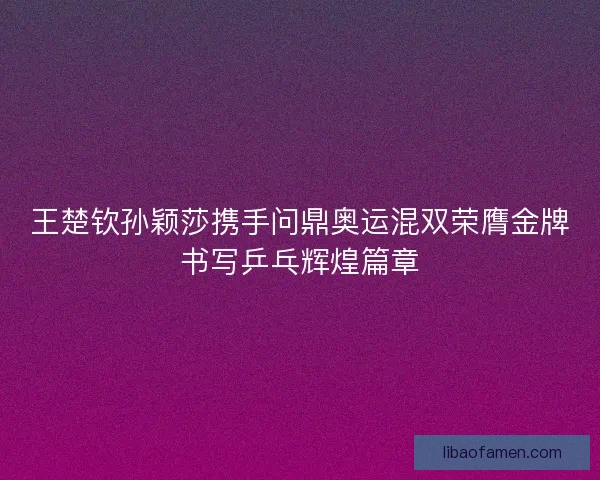 王楚钦孙颖莎携手问鼎奥运混双荣膺金牌书写乒乓辉煌篇章
