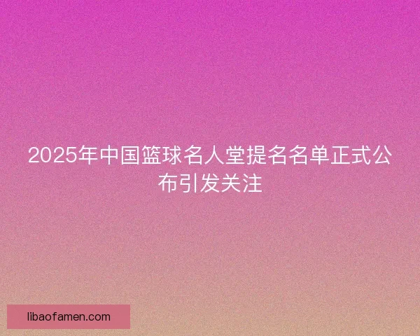 2025年中国篮球名人堂提名名单正式公布引发关注