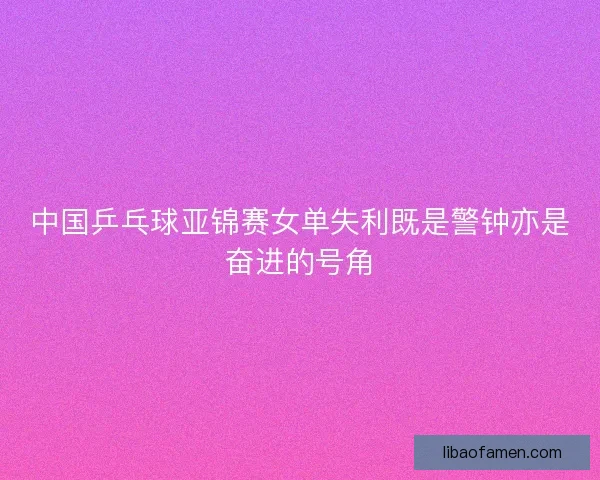 中国乒乓球亚锦赛女单失利既是警钟亦是奋进的号角