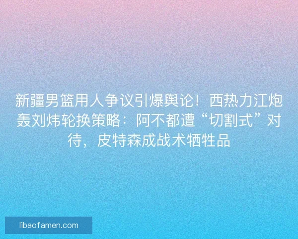 新疆男篮用人争议引爆舆论！西热力江炮轰刘炜轮换策略：阿不都遭 “切割式” 对待，皮特森成战术牺牲品